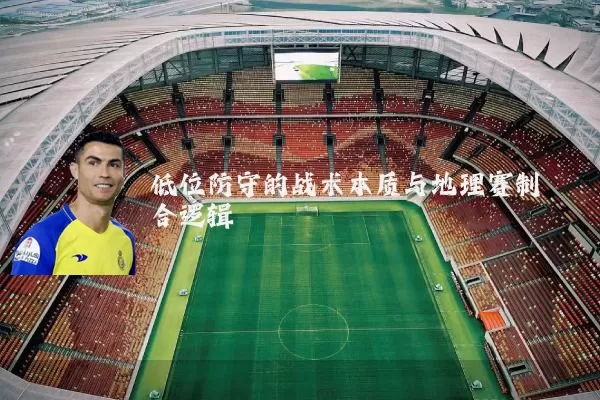 低位防守的战术本质与地理赛制耦合逻辑