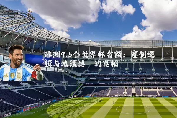 非洲9.5个世界杯名额:赛制逻辑与地理博弈的真相